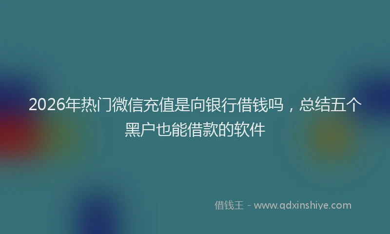 2026年热门微信充值是向银行借钱吗，总结五个黑户也能借款的软件