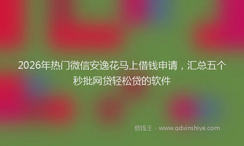 2026年热门微信安逸花马上借钱申请,汇总五个秒批网贷轻松贷的软件