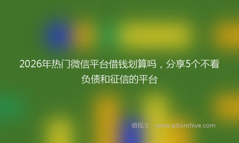 2026年热门微信平台借钱划算吗,分享5个不看负债和征信的平台