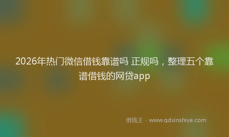 2026年热门微信借钱靠谱吗 正规吗，整理五个靠谱借钱的网贷app