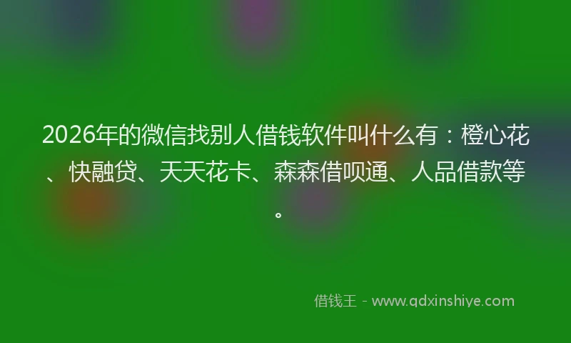 2026年的微信找别人借钱软件叫什么有：橙心花、快融贷、天天花卡、森森借呗通、人品借款等。