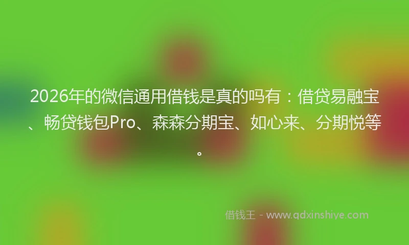 2026年的微信通用借钱是真的吗有：借贷易融宝、畅贷钱包Pro、森森分期宝、如心来、分期悦等。