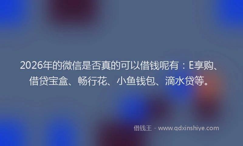 2026年的微信是否真的可以借钱呢有：E享购、借贷宝盒、畅行花、小鱼钱包、滴水贷等。