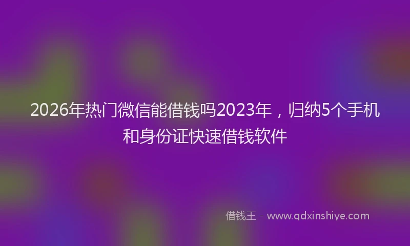 2026年热门微信能借钱吗2023年，归纳5个手机和身份证快速借钱软件