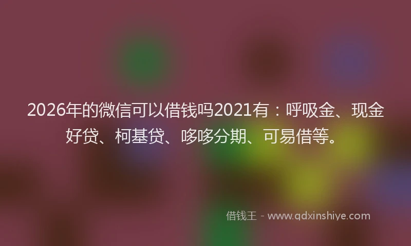 2026年的微信可以借钱吗2021有：呼吸金、现金好贷、柯基贷、哆哆分期、可易借等。