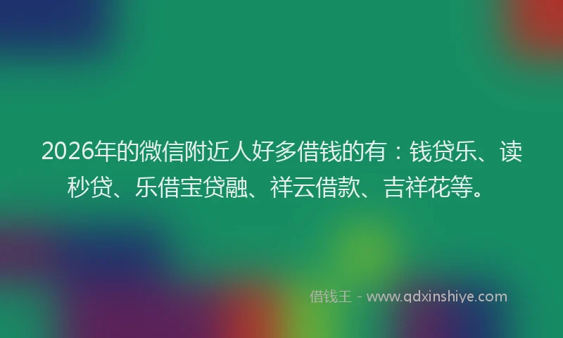 2026年的微信附近人好多借钱的有：钱贷乐、读秒贷、乐借宝贷融、祥云借款、吉祥花等。