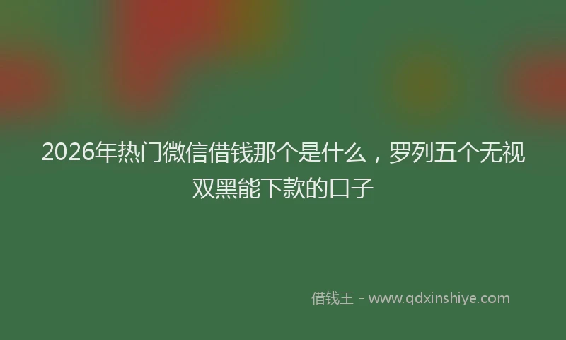 2026年热门微信借钱那个是什么，罗列五个无视双黑能下款的口子