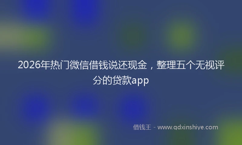 2026年热门微信借钱说还现金，整理五个无视评分的贷款app