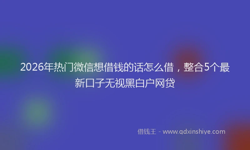 2026年热门微信想借钱的话怎么借，整合5个最新口子无视黑白户网贷