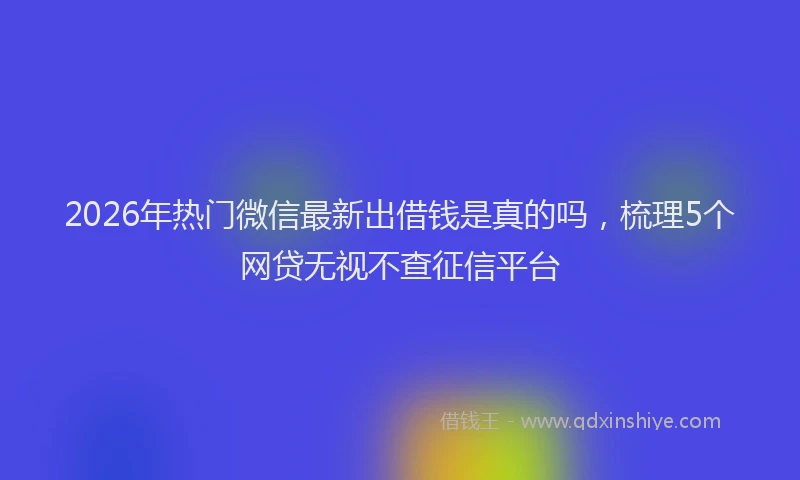 2026年热门微信最新出借钱是真的吗，梳理5个网贷无视不查征信平台