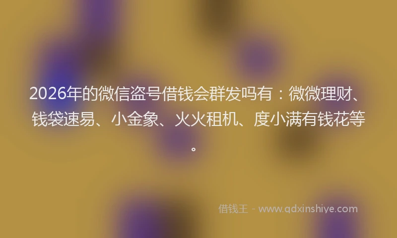 2026年的微信盗号借钱会群发吗有：微微理财、钱袋速易、小金象、火火租机、度小满有钱花等。