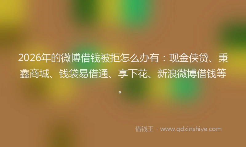 2026年的微博借钱被拒怎么办有：现金侠贷、秉鑫商城、钱袋易借通、享下花、新浪微博借钱等。
