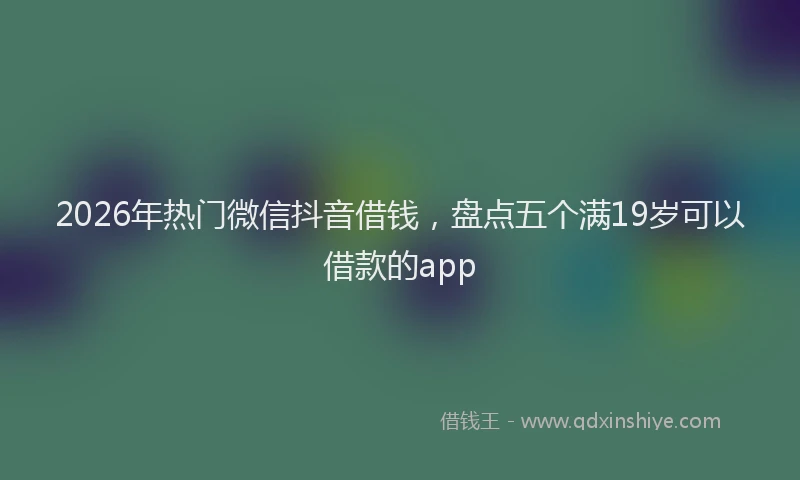 2026年热门微信抖音借钱，盘点五个满19岁可以借款的app