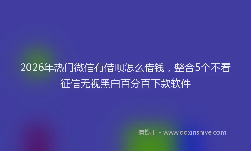 2026年热门微信有借呗怎么借钱，整合5个不看征信无视黑白百分百下款软件