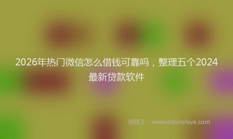 2026年热门微信怎么借钱可靠吗，整理五个2024最新贷款软件
