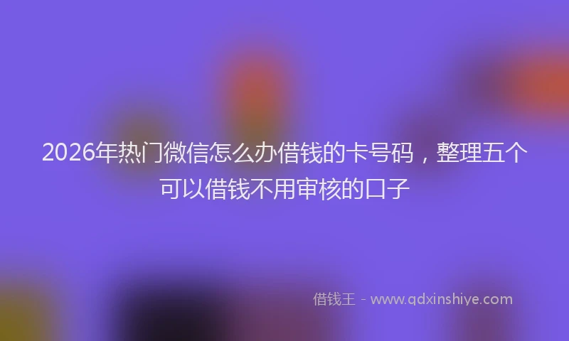 2026年热门微信怎么办借钱的卡号码，整理五个可以借钱不用审核的口子