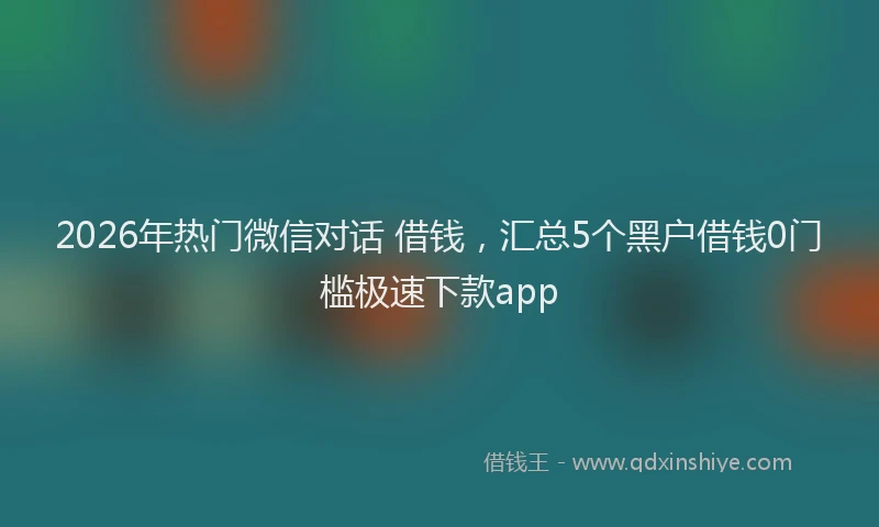 2026年热门微信对话 借钱，汇总5个黑户借钱0门槛极速下款app