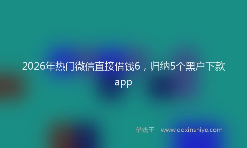 2026年热门微信直接借钱6，归纳5个黑户下款app