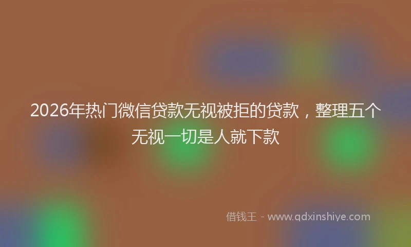 2026年热门微信贷款无视被拒的贷款，整理五个无视一切是人就下款