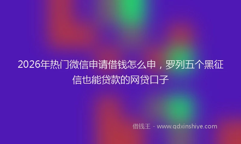 2026年热门微信申请借钱怎么申，罗列五个黑征信也能贷款的网贷口子