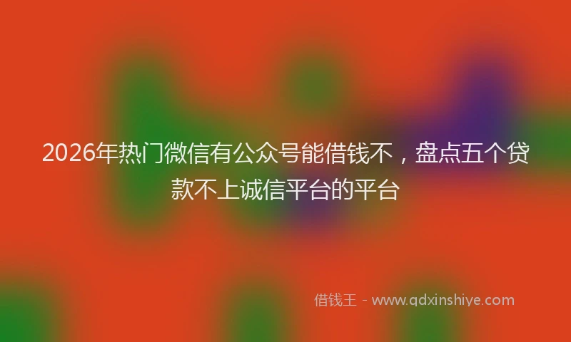 2026年热门微信有公众号能借钱不，盘点五个贷款不上诚信平台的平台