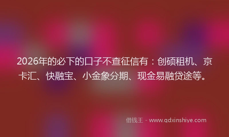 2026年的必下的口子不查征信有：创硕租机、京卡汇、快融宝、小金象分期、现金易融贷途等。