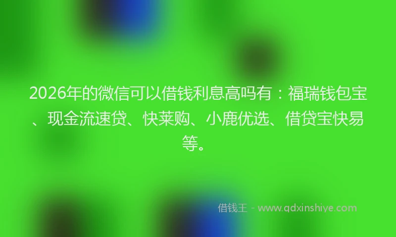 2026年的微信可以借钱利息高吗有：福瑞钱包宝、现金流速贷、快莱购、小鹿优选、借贷宝快易等。