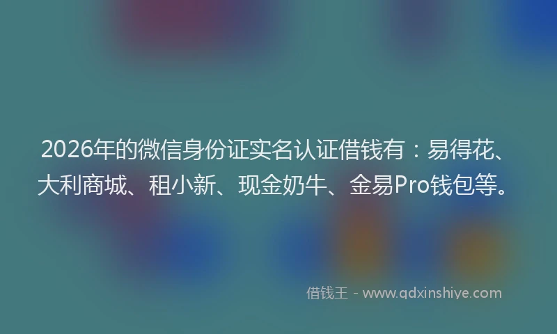 2026年的微信身份证实名认证借钱有：易得花、大利商城、租小新、现金奶牛、金易Pro钱包等。