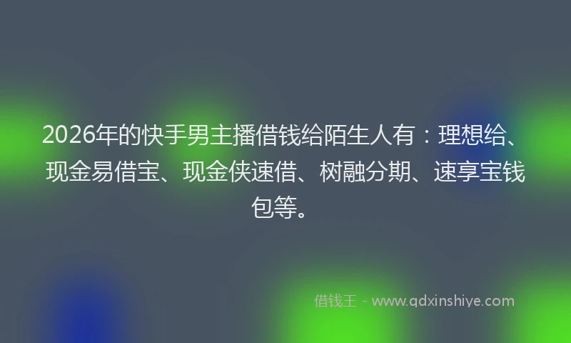 2026年的快手男主播借钱给陌生人有：理想给、现金易借宝、现金侠速借、树融分期、速享宝钱包等。