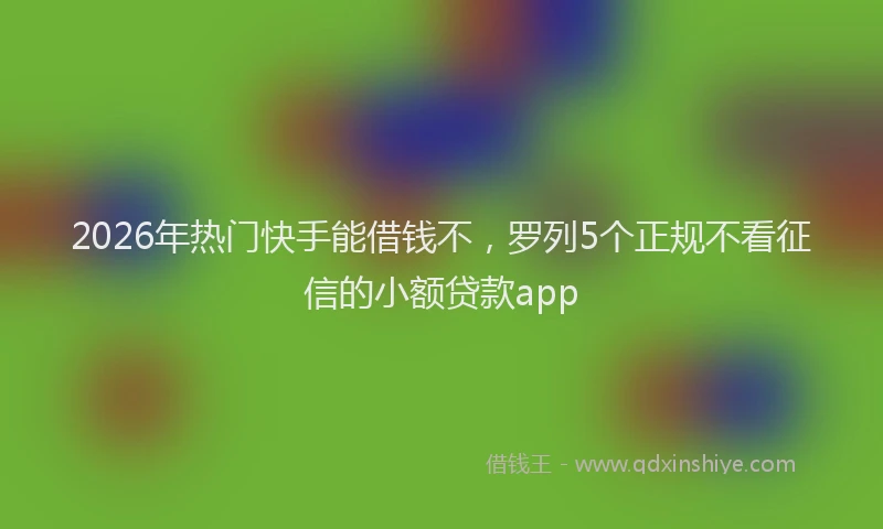 2026年热门快手能借钱不，罗列5个正规不看征信的小额贷款app