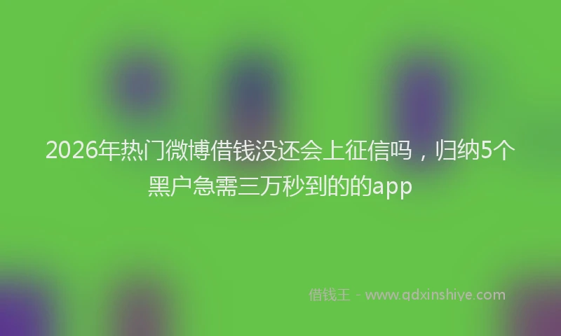 2026年热门微博借钱没还会上征信吗，归纳5个黑户急需三万秒到的的app