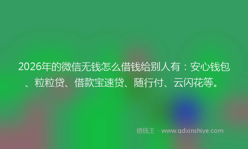 2026年的微信无钱怎么借钱给别人有：安心钱包、粒粒贷、借款宝速贷、随行付、云闪花等。