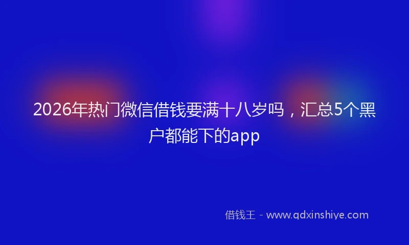 2026年热门微信借钱要满十八岁吗，汇总5个黑户都能下的app