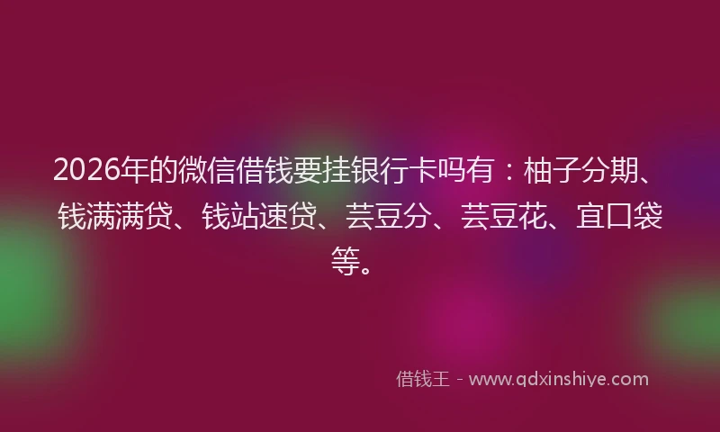 2026年的微信借钱要挂银行卡吗有：柚子分期、钱满满贷、钱站速贷、芸豆分、芸豆花、宜口袋等。