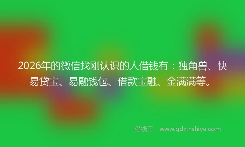 2026年的微信找刚认识的人借钱有：独角兽、快易贷宝、易融钱包、借款宝融、金满满等。