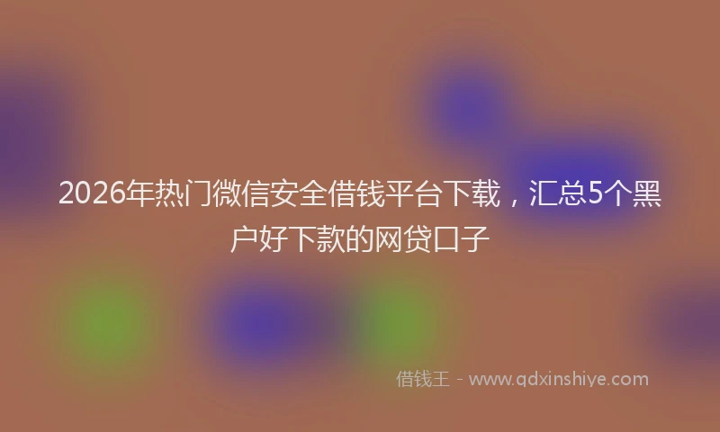 2026年热门微信安全借钱平台下载,汇总5个黑户好下款的网贷口子