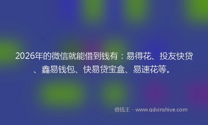 2026年的微信就能借到钱有：易得花、投友快贷、鑫易钱包、快易贷宝盒、易速花等。