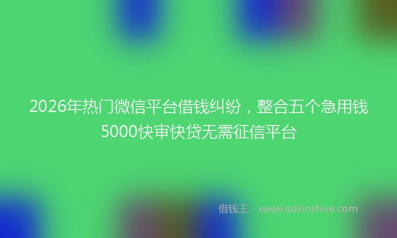 2026年热门微信平台借钱纠纷，整合五个急用钱5000快审快贷无需征信平台