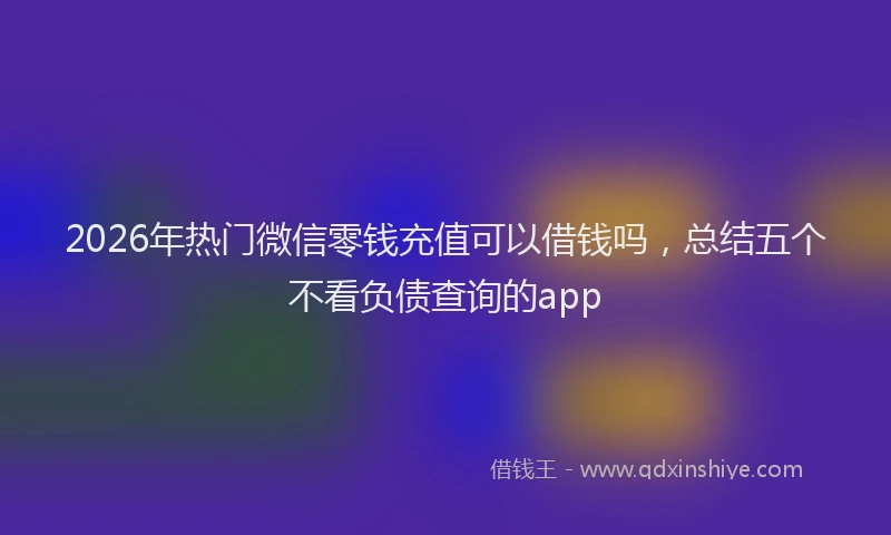 2026年热门微信零钱充值可以借钱吗,总结五个不看负债查询的app