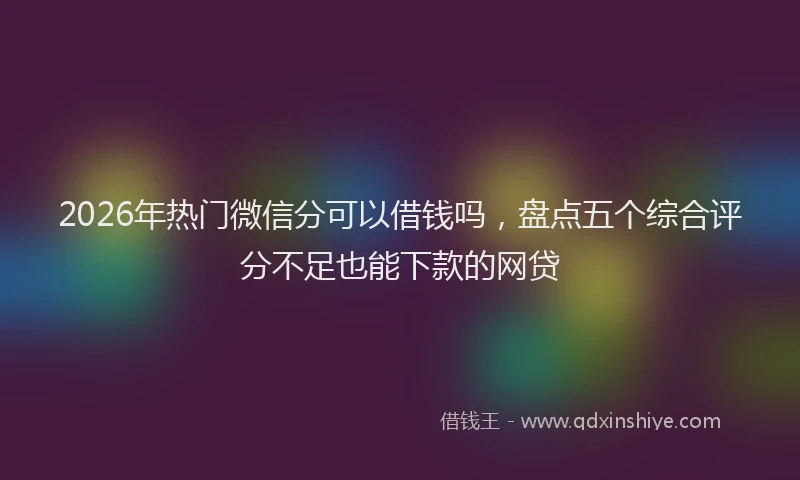 2026年热门微信分可以借钱吗，盘点五个综合评分不足也能下款的网贷