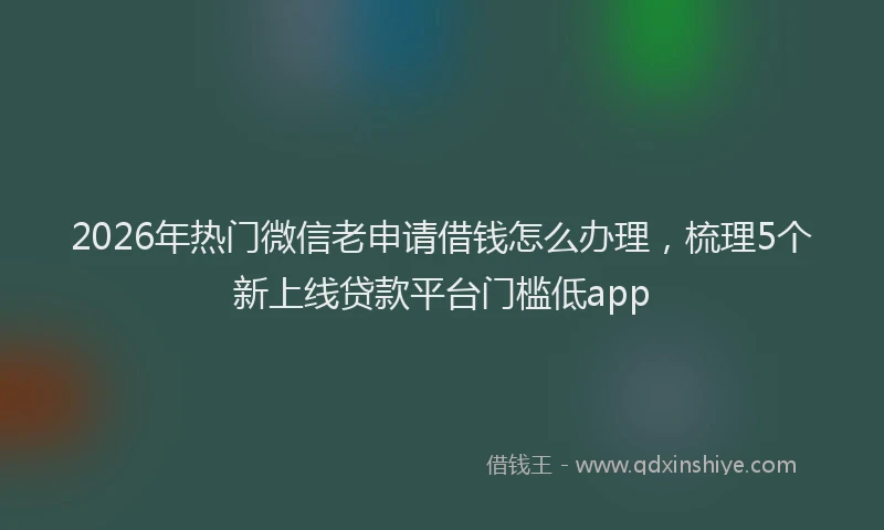 2026年热门微信老申请借钱怎么办理，梳理5个新上线贷款平台门槛低app
