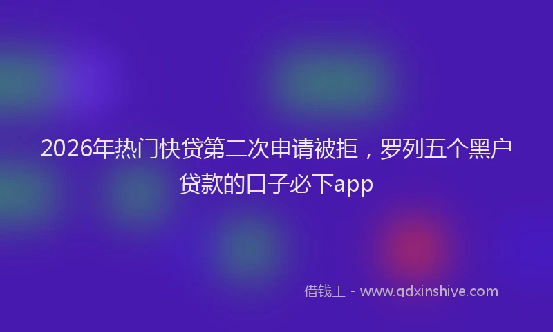 2026年热门快贷第二次申请被拒,罗列五个黑户贷款的口子必下app