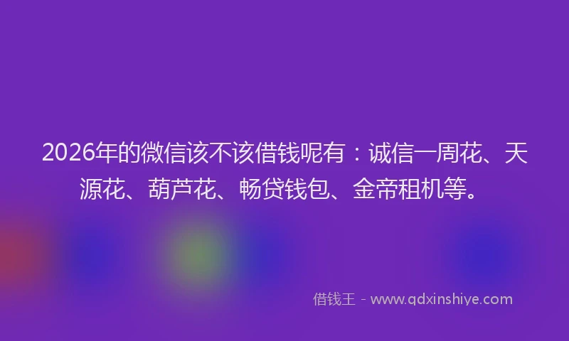 2026年的微信该不该借钱呢有：诚信一周花、天源花、葫芦花、畅贷钱包、金帝租机等。