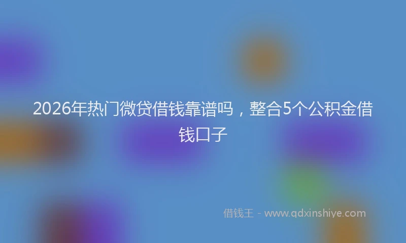 2026年热门微贷借钱靠谱吗，整合5个公积金借钱口子
