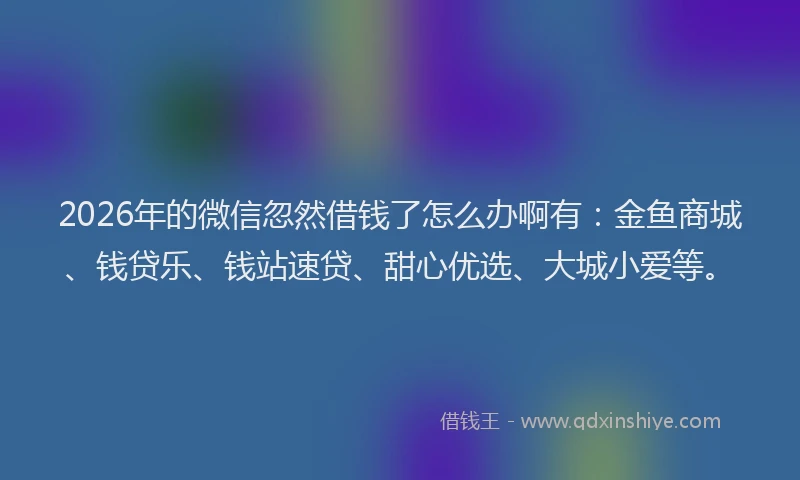 2026年的微信忽然借钱了怎么办啊有：金鱼商城、钱贷乐、钱站速贷、甜心优选、大城小爱等。