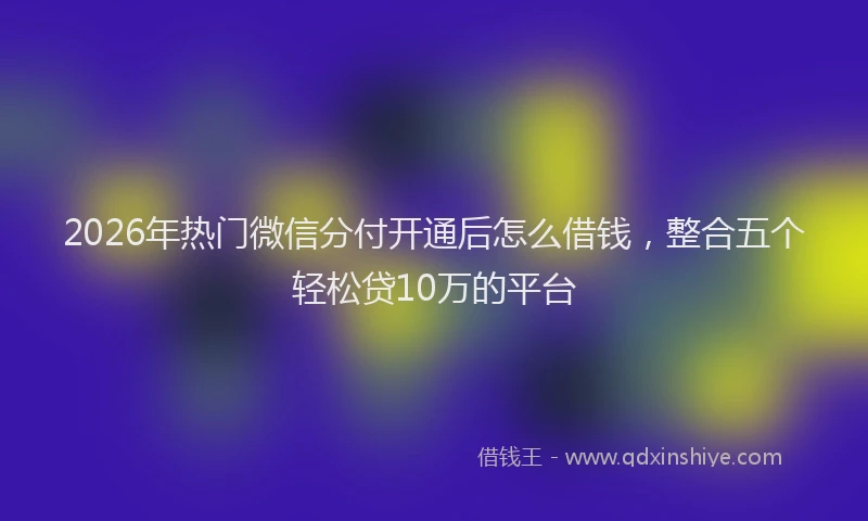 2026年热门微信分付开通后怎么借钱，整合五个轻松贷10万的平台