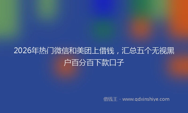 2026年热门微信和美团上借钱，汇总五个无视黑户百分百下款口子