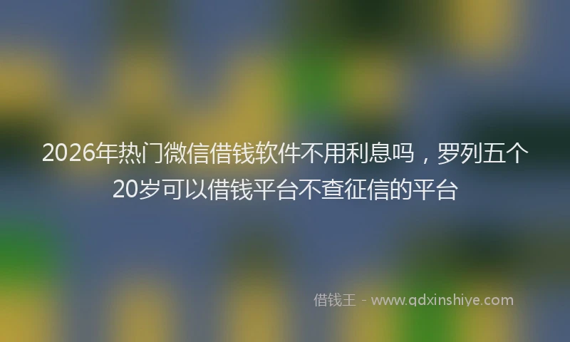 2026年热门微信借钱软件不用利息吗，罗列五个20岁可以借钱平台不查征信的平台