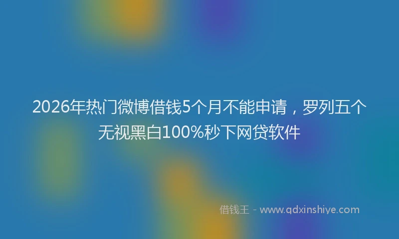 2026年热门微博借钱5个月不能申请，罗列五个无视黑白100%秒下网贷软件