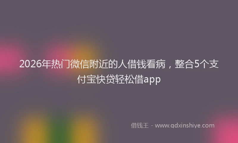 2026年热门微信附近的人借钱看病，整合5个支付宝快贷轻松借app